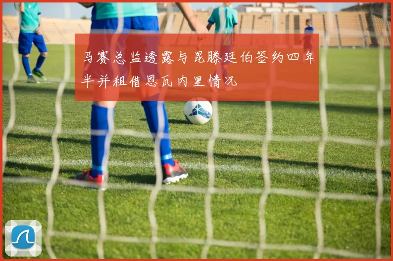 马赛总监透露与昆滕廷伯签约四年半并租借恩瓦内里情况