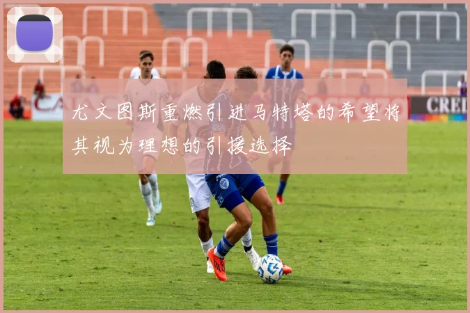 尤文图斯重燃引进马特塔的希望将其视为理想的引援选择